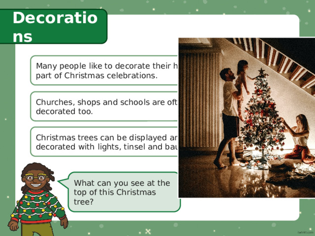 Decorations Many people like to decorate their homes as  part of Christmas celebrations. Churches, shops and schools are often decorated too. Christmas trees can be displayed and  decorated with lights, tinsel and baubles. What can you see at the top of this Christmas tree? 