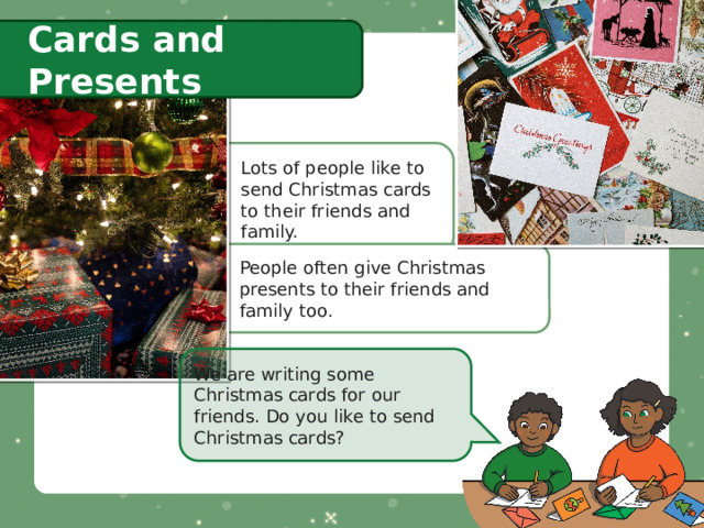 Cards and Presents Lots of people like to send Christmas cards to their friends and family. People often give Christmas presents to their friends and family too. We are writing some Christmas cards for our friends. Do you like to send Christmas cards? 