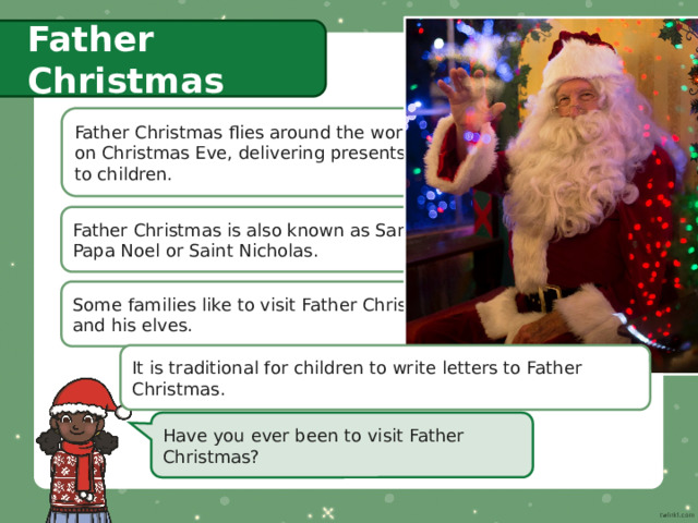 Father Christmas Father Christmas flies around the world  on Christmas Eve, delivering presents  to children. Father Christmas is also known as Santa,  Papa Noel or Saint Nicholas. Some families like to visit Father Christmas  and his elves. It is traditional for children to write letters to Father Christmas. Have you ever been to visit Father Christmas? 