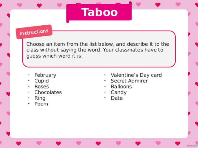 Instructions Valentine’s Day Shopping List One student starts a sentence with ‘I need to buy...’ and says an object, e.g. ‘chocolates’. The next student must remember that object and add their own, e.g. ‘I need to buy chocolates and roses’. Continue for as long as you can. For extra points, see if you can do it in alphabetical order. 