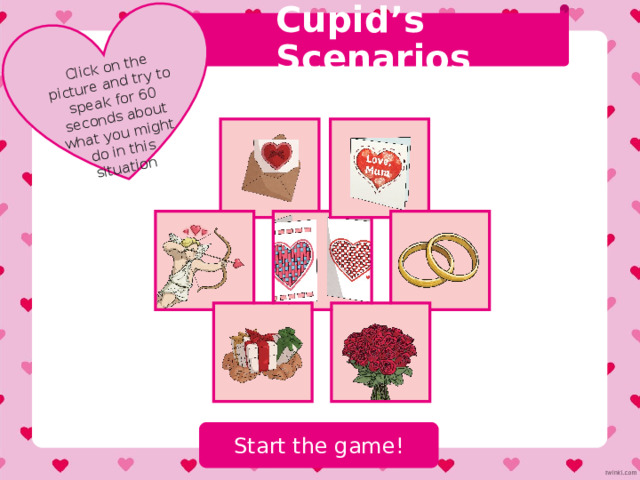 Teacher Instructions We hope you find the information on our website and resources useful. These games have been designed for English language students. The content is designed to encourage students to speak about the topic of Valentine’s Day in English. The content is not designed to teach students about Valentine’s Day but engage them in the topic and allow for a fun Valentine’s Day themed speaking lesson! You may wish to delete this slide before beginning the presentation. 