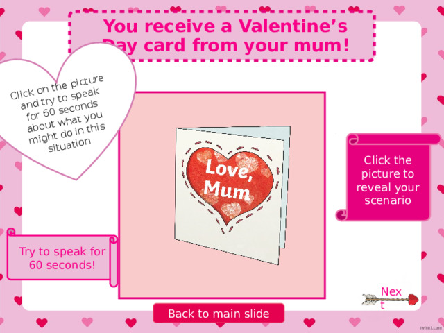 Pick a number, and try to think of three things in the category! Name 3 People you can spend Valentine’s Day with Sentences you can write in a Valentine’s Day card 4 6 Valentine’s Day gifts 1 Ways to say ‘I love you’ in three different languages 5 Types of flowers Activities you can do on Valentine’s Day Types of chocolates 3 2 7 