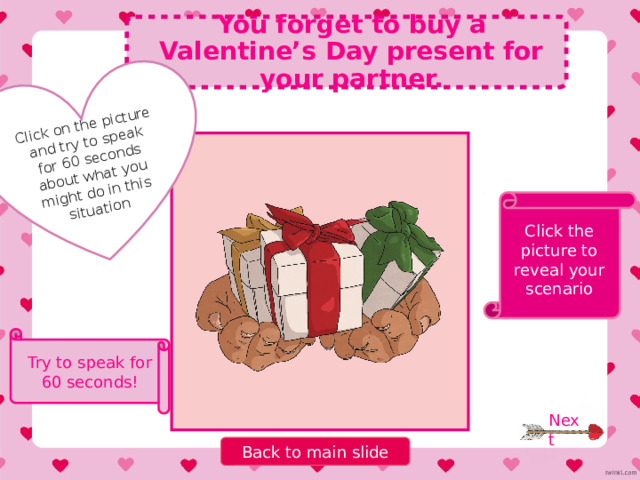 Click on the picture and try to speak for 60 seconds about what you might do in this situation Imagine you have a secret admirer. Click the picture to reveal your scenario Try to speak for 60 seconds! Next Back to main slide 