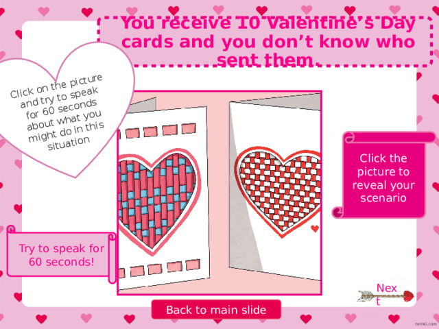 Click on the picture and try to speak for 60 seconds about what you might do in this situation You forget to buy a Valentine’s Day present for your partner. Click the picture to reveal your scenario Try to speak for 60 seconds! Next Back to main slide 