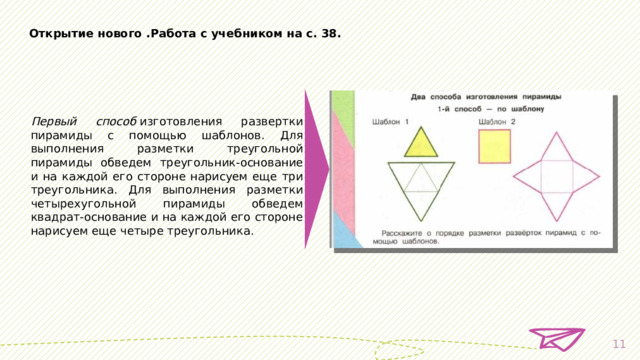 Открытие нового . Работа с учебником на с. 38. Первый способ  изготовления развертки пирамиды с помощью шаблонов. Для выполнения разметки треугольной пирамиды обведем треугольник-основание и на каждой его стороне нарисуем еще три треугольника. Для выполнения разметки четырехугольной пирамиды обведем квадрат-основание и на каждой его стороне нарисуем еще четыре треугольника.  