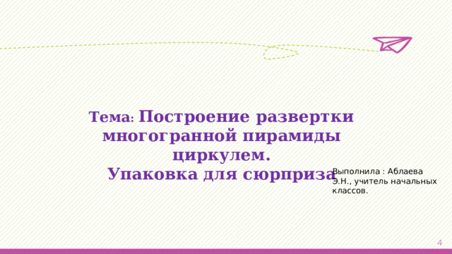 Тема :  Построение развертки многогранной пирамиды циркулем. Упаковка для сюрприза Выполнила : Аблаева Э.Н., учитель начальных классов.   