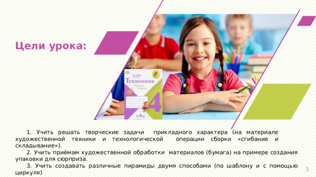 Цели  урока: 1. Учить решать творческие задачи  прикладного  характера  (на  материале художественной  техники  и  технологической  операции  сборки «сгибание  и складывание»). 2.  Учить приёмам  художественной  обработки  материалов  (бумага) на примере создания упаковки для сюрприза. 3.  Учить создавать различные пирамиды двумя способами (по шаблону и с помощью циркуля)   