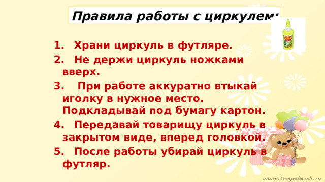 Правила работы с циркулем: 1.   Храни циркуль в футляре. 2.  Не держи циркуль ножками вверх. 3.  При работе аккуратно втыкай иголку в нужное место. Подкладывай под бумагу картон. 4.  Передавай товарищу циркуль в закрытом виде, вперед головкой. 5.  После работы убирай циркуль в футляр.   