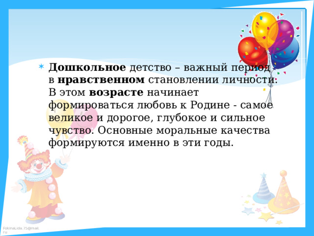 Дошкольное  детство – важный период в  нравственном  становлении личности. В этом  возрасте  начинает формироваться любовь к Родине - самое великое и дорогое, глубокое и сильное чувство. Основные моральные качества формируются именно в эти годы. 