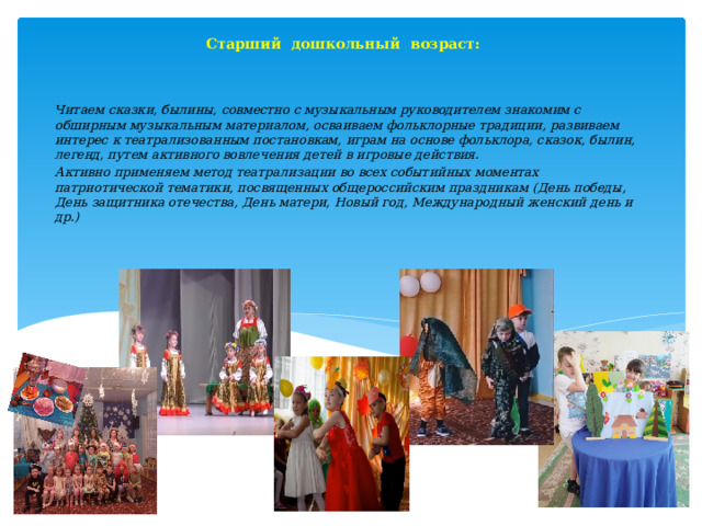 Старший дошкольный возраст:    Читаем сказки, былины, совместно с музыкальным руководителем знакомим с обширным музыкальным материалом, осваиваем фольклорные традиции, развиваем интерес к театрализованным постановкам, играм на основе фольклора, сказок, былин, легенд, путем активного вовлечения детей в игровые действия. Активно применяем метод театрализации во всех событийных моментах патриотической тематики, посвященных общероссийским праздникам (День победы, День защитника отечества, День матери, Новый год, Международный женский день и др.)      