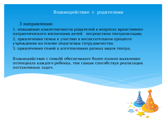  Взаимодействие с родителями 3 направления: 1. повышение компетентности родителей в вопросах нравственно-патриотического воспитания детей   посредством театрализации; 2, привлечение семьи к участию в воспитательном процессе учреждения на основе педагогики сотрудничества. З. привлечение семей к изготовлению разных видов театра. Взаимодействие с семьёй обеспечивает более полное выявление потенциала каждого ребенка, тем самым способствуя реализации поставленных задач. 