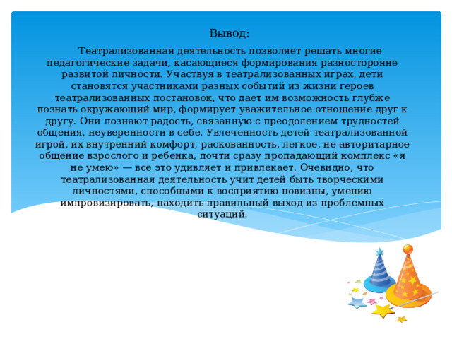 Вывод:  Театрализованная деятельность позволяет решать многие педагогические задачи, касающиеся формирования разносторонне развитой личности. Участвуя в театрализованных играх, дети становятся участниками разных событий из жизни героев театрализованных постановок, что дает им возможность глубже познать окружающий мир, формирует уважительное отношение друг к другу. Они познают радость, связанную с преодолением трудностей общения, неуверенности в себе. Увлеченность детей театрализованной игрой, их внутренний комфорт, раскованность, легкое, не авторитарное общение взрослого и ребенка, почти сразу пропадающий комплекс «я не умею» — все это удивляет и привлекает. Очевидно, что театрализованная деятельность учит детей быть творческими личностями, способными к восприятию новизны, умению импровизировать, находить правильный выход из проблемных ситуаций. 