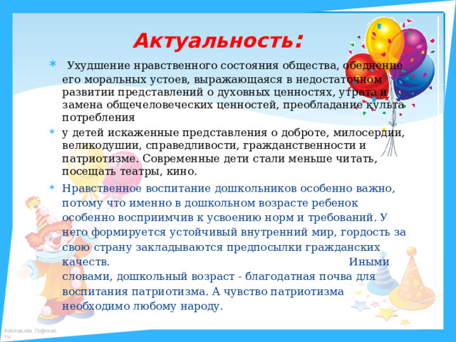  Актуальность :   Ухудшение нравственного состояния общества, обеднение его моральных устоев, выражающаяся в недостаточном развитии представлений о духовных ценностях, утрата и замена общечеловеческих ценностей, преобладание культа потребления у детей искаженные представления о доброте, милосердии, великодушии, справедливости, гражданственности и патриотизме. Современные дети стали меньше читать, посещать театры, кино. Нравственное воспитание дошкольников особенно важно, потому что именно в дошкольном возрасте ребенок особенно восприимчив к усвоению норм и требований. У него формируется устойчивый внутренний мир, гордость за свою страну закладываются предпосылки гражданских качеств. Иными словами, дошкольный возраст - благодатная почва для воспитания патриотизма. А чувство патриотизма необходимо любому народу. 