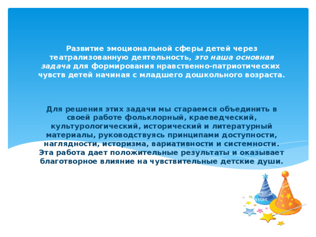  Развитие эмоциональной сферы детей через театрализованную деятельность, это наша основная задача для формирования нравственно-патриотических чувств детей начиная с младшего дошкольного возраста.    Для решения этих задачи мы стараемся объединить в своей работе фольклорный, краеведческий, культурологический, исторический и литературный материалы, руководствуясь принципами доступности, наглядности, историзма, вариативности и системности. Эта работа дает положительные результаты и оказывает благотворное влияние на чувствительные детские души.   Работа нашего МКДОУ по формированию патриотических чувств детей дошкольного возраста через театрализованную деятельность строится следующим образом: 