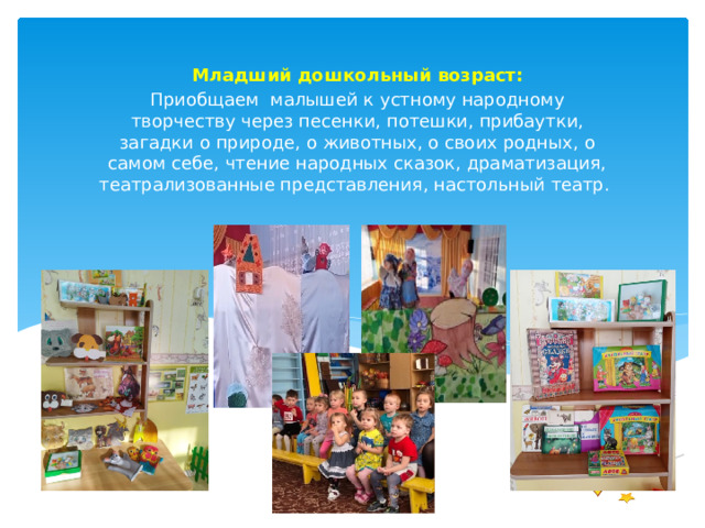 Младший дошкольный возраст: Приобщаем малышей к устному народному творчеству через песенки, потешки, прибаутки, загадки о природе, о животных, о своих родных, о самом себе, чтение народных сказок, драматизация, театрализованные представления, настольный театр. 