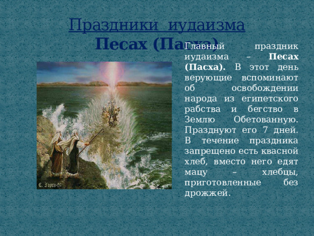 Праздники иудаизма  Песах (Пасха) Главный праздник иудаизма – Песах (Пасха). В этот день верующие вспоминают об освобождении народа из египетского рабства и бегство в Землю Обетованную. Празднуют его 7 дней. В течение праздника запрещено есть квасной хлеб, вместо него едят мацу – хлебцы, приготовленные без дрожжей. 