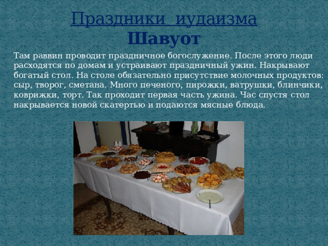 Праздники иудаизма  Шавуот Там раввин проводит праздничное богослужение. После этого люди расходятся по домам и устраивают праздничный ужин. Накрывают богатый стол. На столе обязательно присутствие молочных продуктов: сыр, творог, сметана. Много печеного, пирожки, ватрушки, блинчики, коврижки, торт. Так проходит первая часть ужина. Час спустя стол накрывается новой скатертью и подаются мясные блюда. 