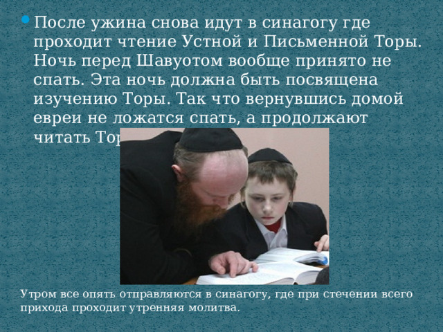 После ужина снова идут в синагогу где проходит чтение Устной и Письменной Торы. Ночь перед Шавуотом вообще принято не спать. Эта ночь должна быть посвящена изучению Торы. Так что вернувшись домой евреи не ложатся спать, а продолжают читать Тору. Утром все опять отправляются в синагогу, где при стечении всего прихода проходит утренняя молитва. 