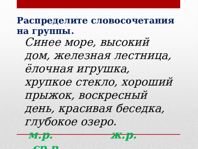 Распределите словосочетания на группы. Синее море, высокий дом, железная лестница, ёлочная игрушка, хрупкое стекло, хороший прыжок, воскресный день, красивая беседка, глубокое озеро.  м.р. ж.р. ср.р. 