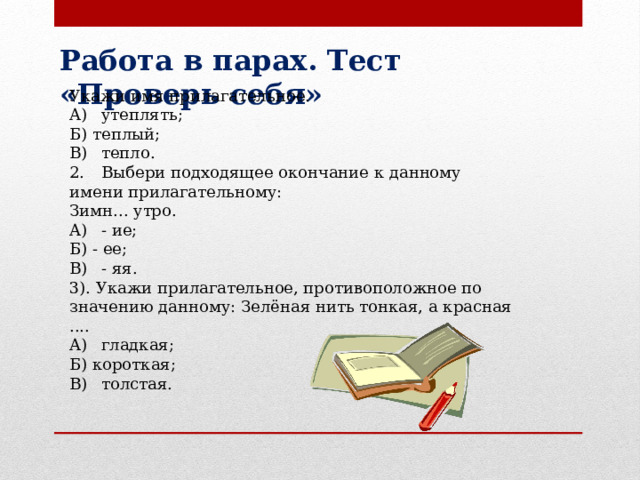 Работа в парах. Тест «Проверь себя» Укажи имя прилагательное. A)  утеплять; Б) теплый; B)  тепло. 2.  Выбери подходящее окончание к данному имени прилагательному: Зимн... утро. A)  - ие; Б) - ее; B)  - яя. 3). Укажи прилагательное, противоположное по значению данному: Зелёная нить тонкая, а красная .... A)  гладкая; Б) короткая; B)  толстая. 