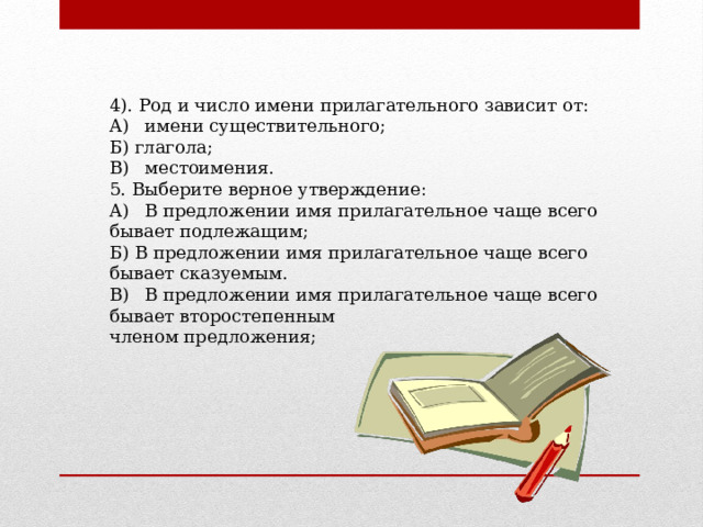 4). Род и число имени прилагательного зависит от: A)  имени существительного; Б) глагола; B)  местоимения. 5. Выберите верное утверждение: A)  В предложении имя прилагательное чаще всего бывает подлежащим; Б) В предложении имя прилагательное чаще всего бывает сказуемым. B)  В предложении имя прилагательное чаще всего бывает второстепенным членом предложения; 
