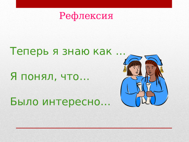 Рефлексия  Теперь я знаю как …   Я понял, что…   Было интересно…  