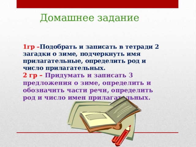 Домашнее задание 1гр – Подобрать и записать в тетради 2 загадки о зиме, подчеркнуть имя прилагательные, определить род и число прилагательных.  2 гр – Придумать и записать 3 предложения о зиме, определить и обозначить части речи, определить род и число имен прилагательных.     