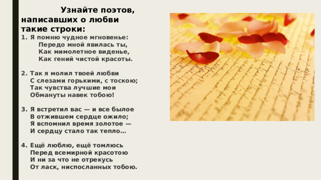 Узнайте поэтов, написавших о любви такие строки: Я помню чудное мгновенье:   Передо мной явилась ты,   Как мимолетное виденье,   Как гений чистой красоты.  Так я молил твоей любви  С слезами горькими, с тоскою;  Так чувства лучшие мои  Обмануты навек тобою!  Я встретил вас — и все былое  В отжившем сердце ожило;  Я вспомнил время золотое —  И сердцу стало так тепло…  Ещё люблю, ещё томлюсь  Перед всемирной красотою  И ни за что не отрекусь  От ласк, ниспосланных тобою. 