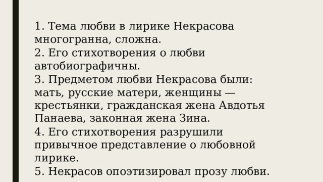 1. Тема любви в лирике Некрасова многогранна, сложна. 2. Его стихотворения о любви автобиографичны. 3. Предметом любви Некрасова были: мать, русские матери, женщины — крестьянки, гражданская жена Авдотья Панаева, законная жена Зина. 4. Его стихотворения разрушили привычное представление о любовной лирике. 5. Некрасов опоэтизировал прозу любви. 