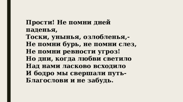 Прости! Не помни дней паденья, Тоски, унынья, озлобленья,- Не помни бурь, не помни слез, Не помни ревности угроз! Но дни, когда любви светило Над нами ласково всходило И бодро мы свершали путь- Благослови и не забудь. 