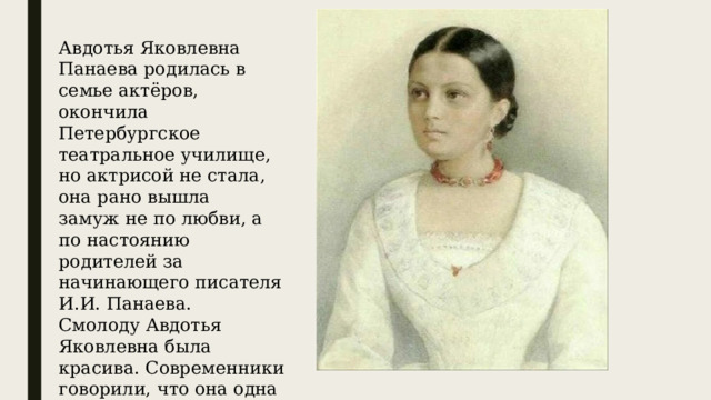 Авдотья Яковлевна Панаева родилась в семье актёров, окончила Петербургское театральное училище, но актрисой не стала, она рано вышла замуж не по любви, а по настоянию родителей за начинающего писателя И.И. Панаева. Смолоду Авдотья Яковлевна была красива. Современники говорили, что она одна из самых красивых женщин 