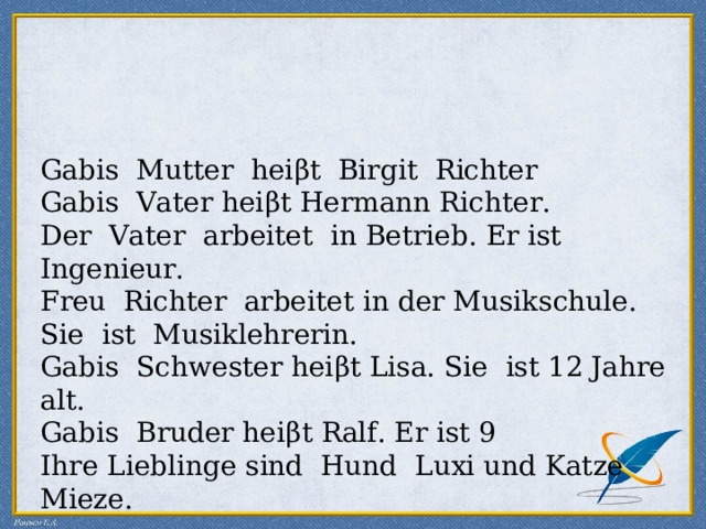 Gabis Mutter hei β t Birgit Richter Gabis Vater hei β t Hermann Richter. Der Vater arbeitet in Betrieb. Er ist Ingenieur. Freu Richter arbeitet in der Musikschule. Sie ist Musiklehrerin. Gabis Schwe s ter hei β t Lisa. Sie ist 12 Jahre alt. Gabis Bruder hei β t Ralf. Er ist 9 Ihre Lieblinge sind Hund Luxi und Katze Mieze. 