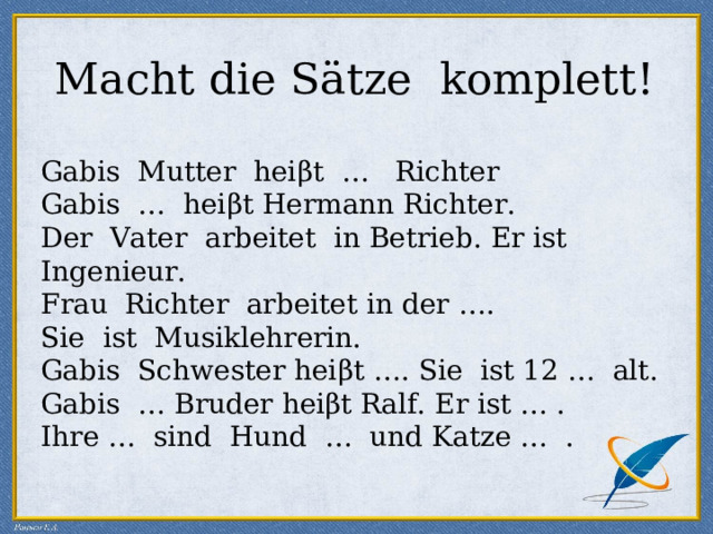 Macht die Sätze komplett! Gabis Mutter hei β t … Richter Gabis … hei β t Hermann Richter. Der Vater arbeitet in Betrieb. Er ist Ingenieur. Fr a u Richter arbeitet in der … . Sie ist Musiklehrerin. Gabis Schwe s ter hei β t … . Sie ist 12 … alt. Gabis … Bruder hei β t Ralf. Er ist … . Ihre … sind Hund … und Katze … . 