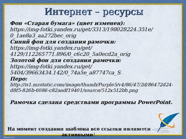 Интернет – ресурсы   Фон «Старая бумага» (цвет изменен):  https://img-fotki.yandex.ru/get/3313/198028224.351e/0_1ae8a3_aa272bec_orig  Синий фон для создания рамочки: https://img-fotki.yandex.ru/get/4129/112265771.896/0_c6c20_5a0ecd2a_orig Золотой фон для создания рамочки: https://img-fotki.yandex.ru/get/5404/39663434.142/0_74a5e_a87747ca_S  Перо: http://is1.mzstatic.com/image/thumb/Purple5/v4/86/47/2d/86472d24-d8f5-826b-6086-c82aadf19401/source/512x512bb.png   Рамочка сделана средствами программы PowerPoint . На момент создания шаблона все ссылки являются активными ! 
