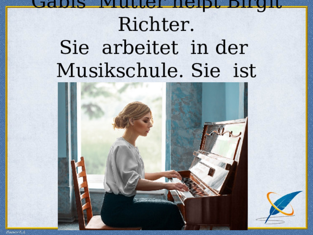 Gabis Mutter hei β t Birgit Richter.  Sie arbeitet in der Musikschule. Sie ist Musiklehrerin. 