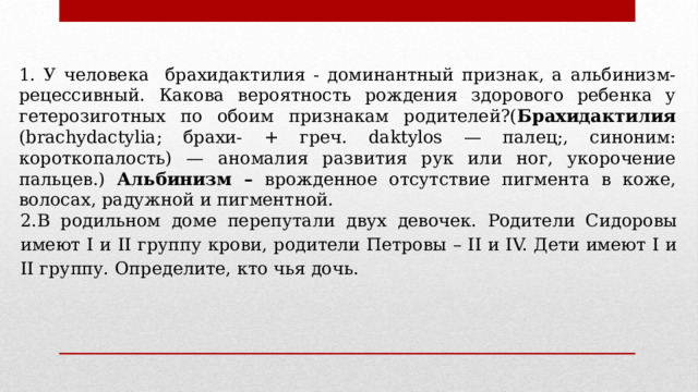 1. У человека брахидактилия - доминантный признак, а альбинизм- рецессивный. Какова вероятность рождения здорового ребенка у гетерозиготных по обоим признакам родителей?( Брахидактилия (brachydactylia; брахи- + греч. daktylos — палец;, синоним: короткопалость) — аномалия развития рук или ног, укорочение пальцев.) Альбинизм – врожденное отсутствие пигмента в коже, волосах, радужной и пигментной. 2.В родильном доме перепутали двух девочек. Родители Сидоровы имеют I и II группу крови, родители Петровы – II и IV. Дети имеют I и II группу. Определите, кто чья дочь. 
