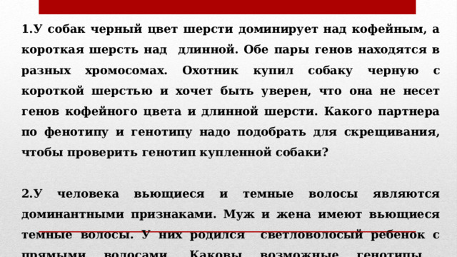 1.У собак черный цвет шерсти доминирует над кофейным, а короткая шерсть над длинной. Обе пары генов находятся в разных хромосомах. Охотник купил собаку черную с короткой шерстью и хочет быть уверен, что она не несет генов кофейного цвета и длинной шерсти. Какого партнера по фенотипу и генотипу надо подобрать для скрещивания, чтобы проверить генотип купленной собаки?  2.У человека вьющиеся и темные волосы являются доминантными признаками. Муж и жена имеют вьющиеся темные волосы. У них родился светловолосый ребенок c прямыми волосами. Каковы возможные генотипы родителей? Запишите схему скрещивания. 