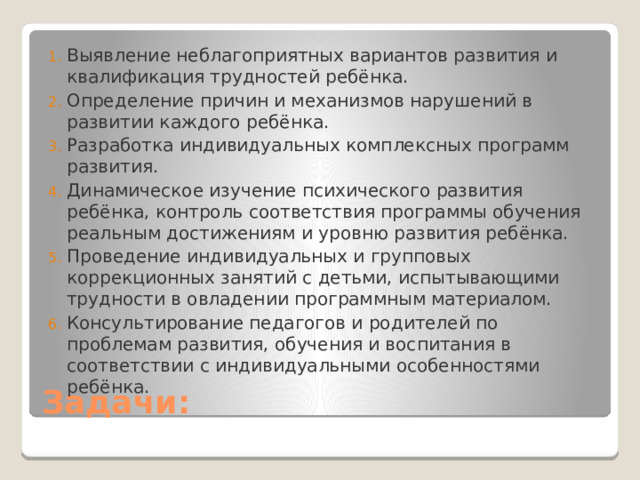 Выявление неблагоприятных вариантов развития и квалификация трудностей ребёнка. Определение причин и механизмов нарушений в развитии каждого ребёнка. Разработка индивидуальных комплексных программ развития. Динамическое изучение психического развития ребёнка, контроль соответствия программы обучения реальным достижениям и уровню развития ребёнка. Проведение индивидуальных и групповых коррекционных занятий с детьми, испытывающими трудности в овладении программным материалом. Консультирование педагогов и родителей по проблемам развития, обучения и воспитания в соответствии с индивидуальными особенностями ребёнка. Задачи: 