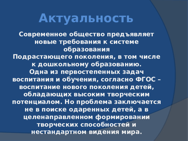 Актуальность Современное общество предъявляет новые требования к системе образования Подрастающего поколения, в том числе к дошкольному образованию. Одна из первостепенных задач воспитания и обучения, согласно ФГОС – воспитание нового поколения детей, обладающих высоким творческим потенциалом. Но проблема заключается не в поиске одаренных детей, а в целенаправленном формировании творческих способностей и нестандартном видения мира.  