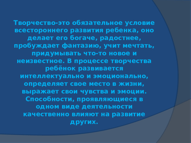 Творчество-это обязательное условие всестороннего развития ребенка, оно делает его богаче, радостнее, пробуждает фантазию, учит мечтать, придумывать что-то новое и неизвестное. В процессе творчества ребёнок развивается интеллектуально и эмоционально, определяет свое место в жизни, выражает свои чувства и эмоции. Способности, проявляющиеся в одном виде деятельности качественно влияют на развитие других. 