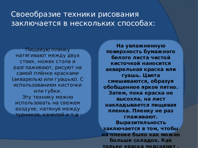 Своеобразие техники рисования заключается в нескольких способах: На увлажненную поверхность бумажного белого листа чистой кисточкой наносится акварельная краска или гуашь. Цвета смешиваются, образуя обобщенное яркое пятно. Затем, пока краска не высохла, на лист накладывается пищевая пленка. Пленку не раз глаживают. Выразительность заключается в том, чтобы на пленке было как можно больше складок. Как только краска подсохнет , плёнку можно снять. Пищевую пленку натягивают между двух стоек, ножек стола и разглаживают, рисуют на самой плёнке красками (акварелью или гуашью). С использованием кисточки или губки. Эту технику можно использовать на свежем воздухе, натянув между турников, качелей и т.д . 