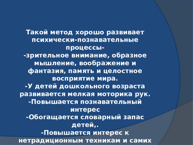 Такой метод хорошо развивает психически-познавательные процессы- -зрительное внимание, образное мышление, воображение и фантазия, память и целостное восприятие мира. -У детей дошкольного возраста развивается мелкая моторика рук. -Повышается познавательный интерес -Обогащается словарный запас детей,. -Повышается интерес к нетрадиционным техникам и самих родителей. 