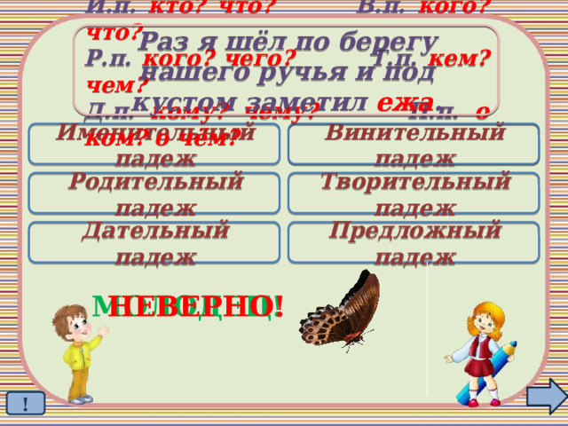 Раз я шёл по берегу  нашего ручья и под кустом заметил ежа . И.п. кто? что? В.п. кого? что? Р.п. кого? чего? Т.п. кем? чем? Д.п. кому? чему? П.п. о ком? о чём? Именительный падеж Винительный падеж  Родительный падеж Творительный падеж Дательный падеж Предложный падеж МОЛОДЕЦ! НЕВЕРНО! ! 