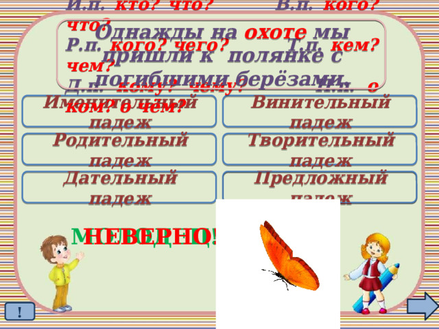 Однажды на охоте мы пришли к полянке с погибшими берёзами. И.п. кто? что? В.п. кого? что? Р.п. кого? чего? Т.п. кем? чем? Д.п. кому? чему? П.п. о ком? о чём? Именительный падеж Винительный падеж Родительный падеж Творительный падеж Дательный падеж Предложный падеж  МОЛОДЕЦ! НЕВЕРНО! ! 