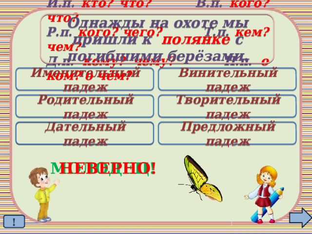 Однажды на охоте мы пришли к полянке с погибшими берёзами. И.п. кто? что? В.п. кого? что? Р.п. кого? чего? Т.п. кем? чем? Д.п. кому? чему? П.п. о ком? о чём? Именительный падеж Винительный падеж Родительный падеж Творительный падеж Дательный падеж Предложный падеж  МОЛОДЕЦ! НЕВЕРНО! ! 
