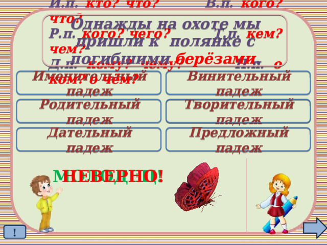 Однажды на охоте мы пришли к полянке с погибшими берёзами . И.п. кто? что? В.п. кого? что? Р.п. кого? чего? Т.п. кем? чем? Д.п. кому? чему? П.п. о ком? о чём? Именительный падеж Винительный падеж Родительный падеж Творительный падеж  Дательный падеж Предложный падеж МОЛОДЕЦ! НЕВЕРНО! ! 