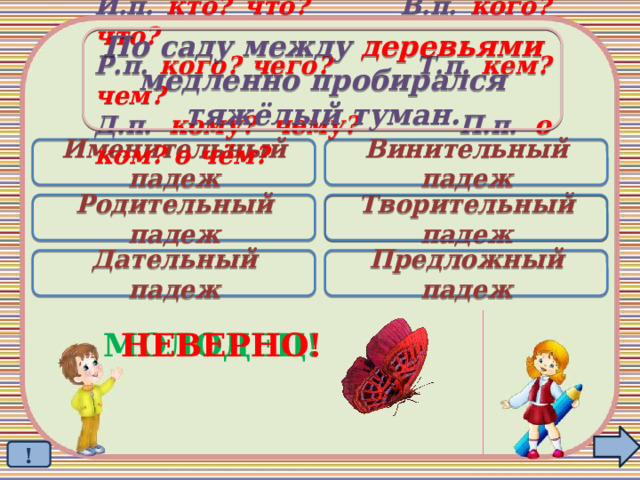 По саду  между деревьями медленно пробирался тяжёлый туман. И.п. кто? что? В.п. кого? что? Р.п. кого? чего? Т.п. кем? чем? Д.п. кому? чему? П.п. о ком? о чём? Именительный падеж Винительный падеж Родительный падеж Творительный падеж  Дательный падеж Предложный падеж МОЛОДЕЦ! НЕВЕРНО! ! 