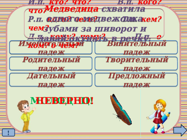 Медведица схватила одного медвежонка зубами за шиворот и давай окунать в речку. И.п. кто? что? В.п. кого? что? Р.п. кого? чего? Т.п. кем? чем? Д.п. кому? чему? П.п. о ком? о чём? Именительный падеж Винительный падеж  Родительный падеж Творительный падеж Дательный падеж Предложный падеж МОЛОДЕЦ! НЕВЕРНО! ! 