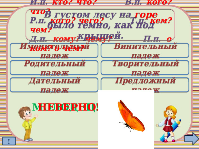 В густом лесу на горе было темно, как под крышей. И.п. кто? что? В.п. кого? что? Р.п. кого? чего? Т.п. кем? чем? Д.п. кому? чему? П.п. о ком? о чём? Именительный падеж Винительный падеж Родительный падеж Творительный падеж Дательный падеж Предложный падеж  МОЛОДЕЦ! НЕВЕРНО! ! 