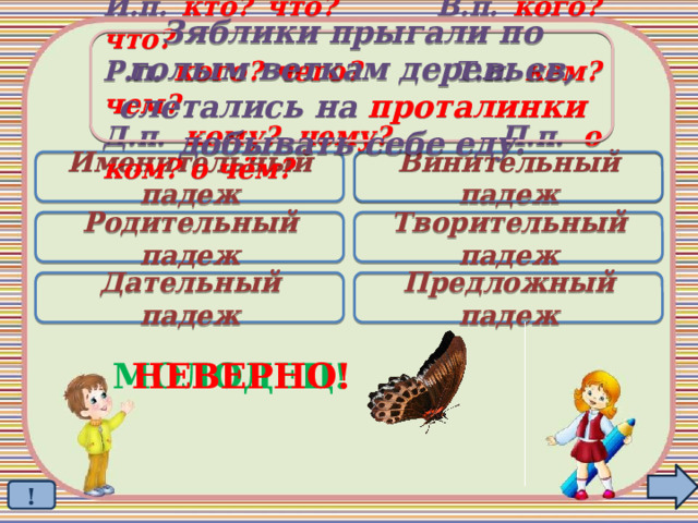 Зяблики прыгали по голым веткам деревьев, слетались на проталинки добывать себе еду. И.п. кто? что? В.п. кого? что? Р.п. кого? чего? Т.п. кем? чем? Д.п. кому? чему? П.п. о ком? о чём? Именительный падеж Винительный падеж  Родительный падеж Творительный падеж Дательный падеж Предложный падеж МОЛОДЕЦ! НЕВЕРНО! ! 